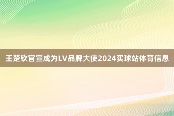王楚钦官宣成为LV品牌大使2024买球站体育信息