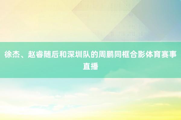 徐杰、赵睿随后和深圳队的周鹏同框合影体育赛事直播