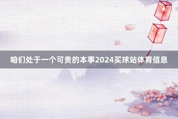 咱们处于一个可贵的本事2024买球站体育信息