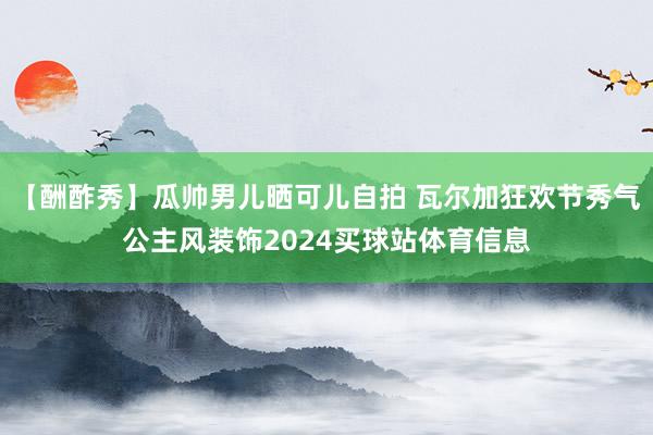 【酬酢秀】瓜帅男儿晒可儿自拍 瓦尔加狂欢节秀气公主风装饰2024买球站体育信息