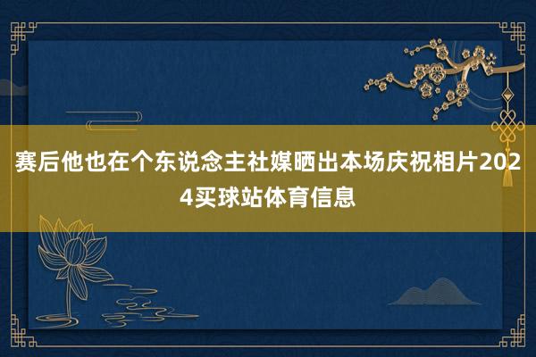 赛后他也在个东说念主社媒晒出本场庆祝相片2024买球站体育信息