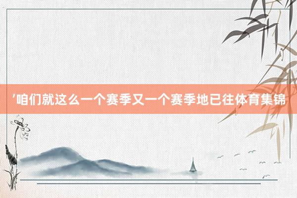 ’咱们就这么一个赛季又一个赛季地已往体育集锦
