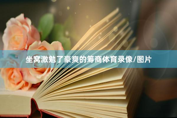 坐窝激勉了豪爽的筹商体育录像/图片