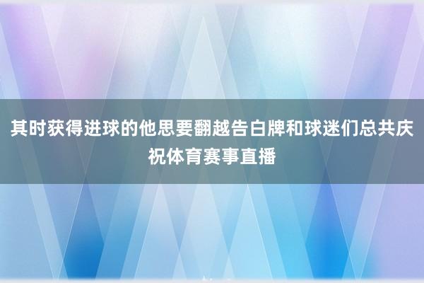 其时获得进球的他思要翻越告白牌和球迷们总共庆祝体育赛事直播