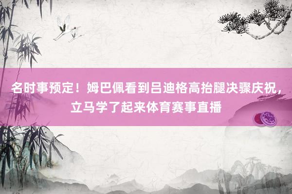 名时事预定！姆巴佩看到吕迪格高抬腿决骤庆祝，立马学了起来体育赛事直播