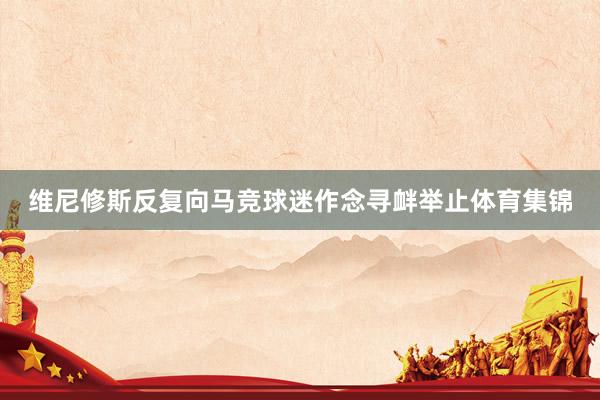 维尼修斯反复向马竞球迷作念寻衅举止体育集锦