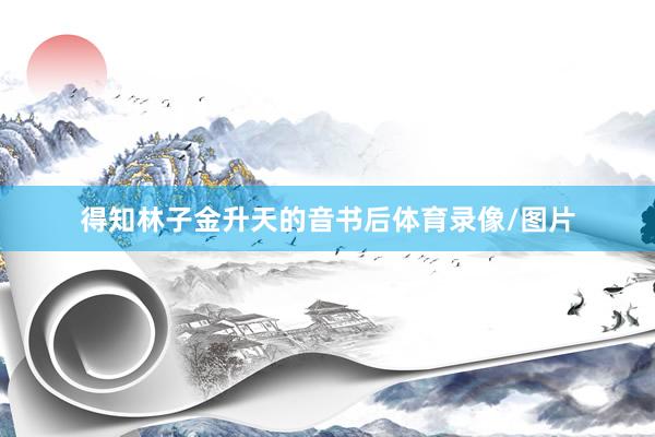 得知林子金升天的音书后体育录像/图片