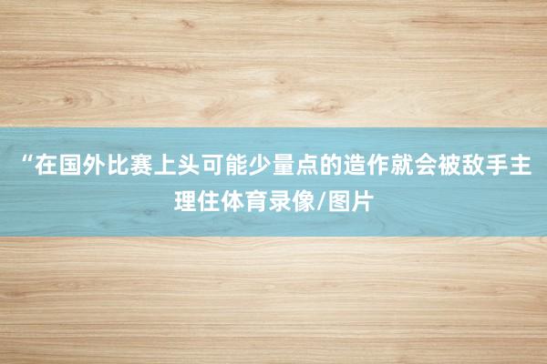 “在国外比赛上头可能少量点的造作就会被敌手主理住体育录像/图片
