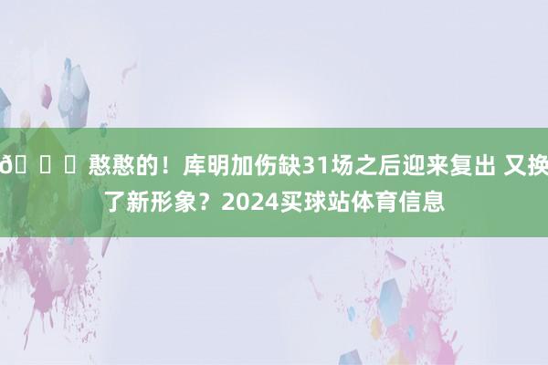 😛憨憨的！库明加伤缺31场之后迎来复出 又换了新形象？2024买球站体育信息