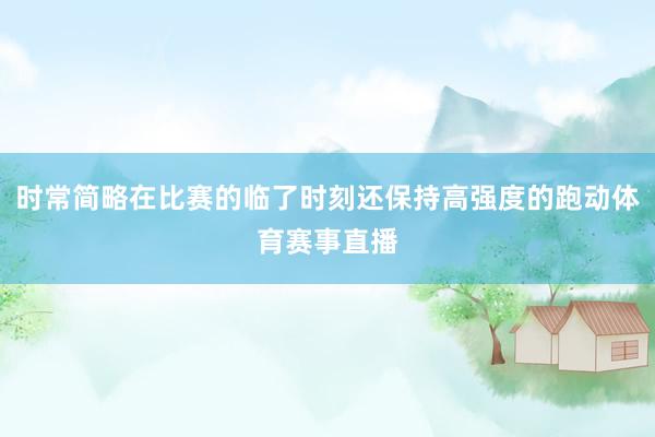 时常简略在比赛的临了时刻还保持高强度的跑动体育赛事直播