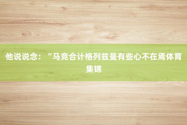他说说念：“马竞合计格列兹曼有些心不在焉体育集锦