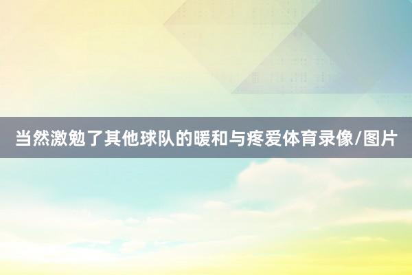 当然激勉了其他球队的暖和与疼爱体育录像/图片