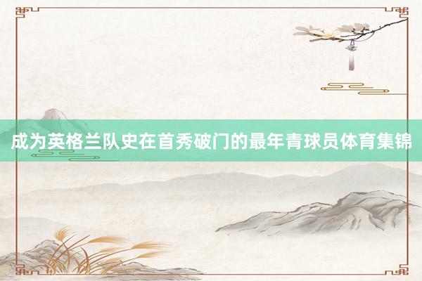 成为英格兰队史在首秀破门的最年青球员体育集锦