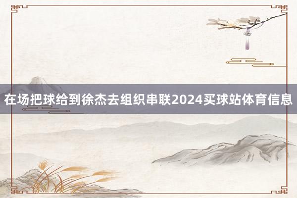 在场把球给到徐杰去组织串联2024买球站体育信息
