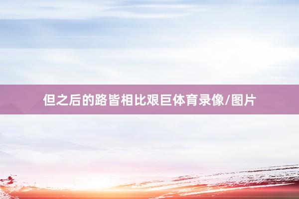 但之后的路皆相比艰巨体育录像/图片