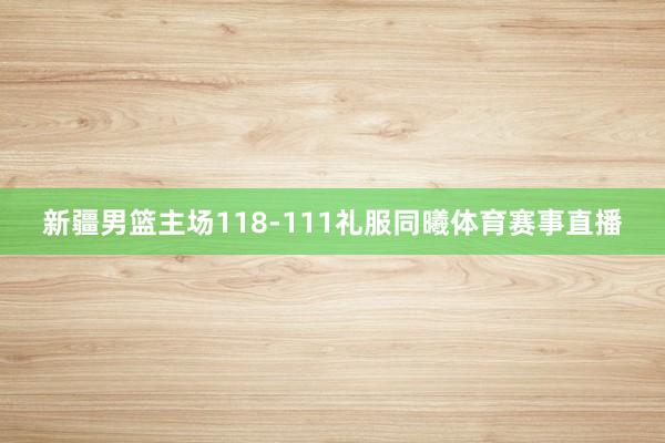新疆男篮主场118-111礼服同曦体育赛事直播