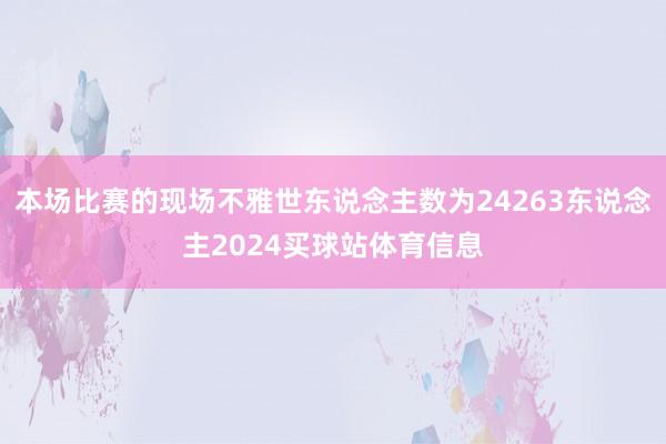 本场比赛的现场不雅世东说念主数为24263东说念主2024买球站体育信息
