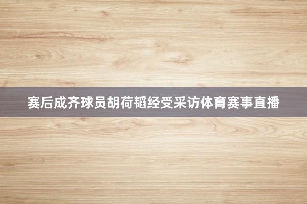 赛后成齐球员胡荷韬经受采访体育赛事直播