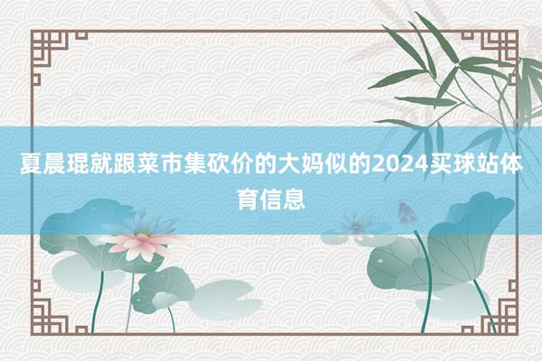 夏晨琨就跟菜市集砍价的大妈似的2024买球站体育信息