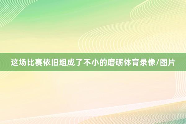 这场比赛依旧组成了不小的磨砺体育录像/图片