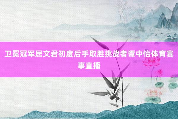 卫冕冠军居文君初度后手取胜挑战者谭中怡体育赛事直播