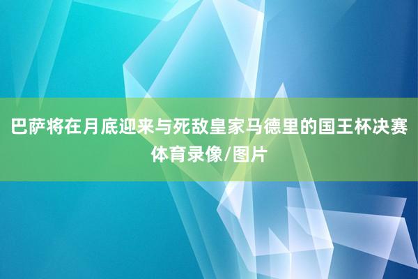 巴萨将在月底迎来与死敌皇家马德里的国王杯决赛体育录像/图片