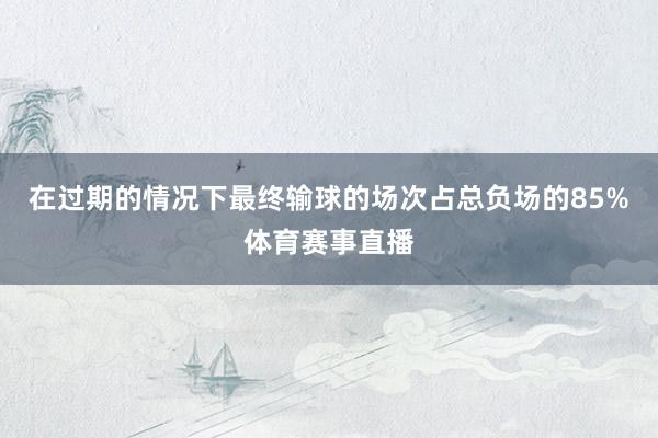 在过期的情况下最终输球的场次占总负场的85%体育赛事直播