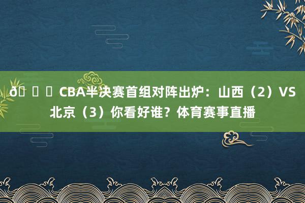 👀CBA半决赛首组对阵出炉：山西（2）VS北京（3）你看好谁？体育赛事直播