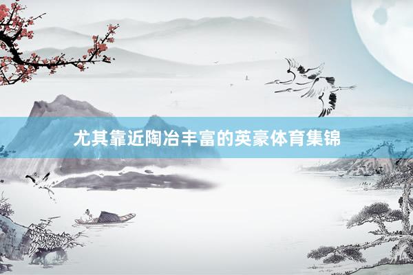尤其靠近陶冶丰富的英豪体育集锦