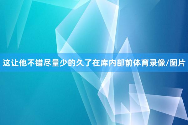 这让他不错尽量少的久了在库内部前体育录像/图片