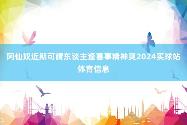阿仙奴近期可謂东谈主逢喜事精神爽2024买球站体育信息