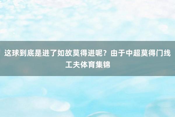 这球到底是进了如故莫得进呢？由于中超莫得门线工夫体育集锦