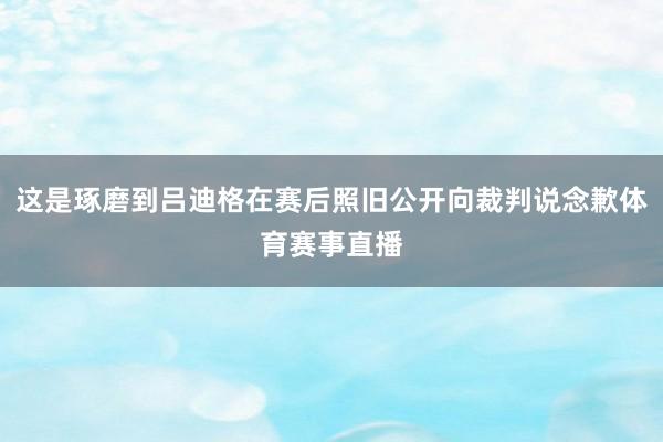 这是琢磨到吕迪格在赛后照旧公开向裁判说念歉体育赛事直播