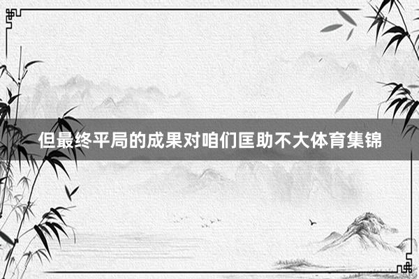 但最终平局的成果对咱们匡助不大体育集锦