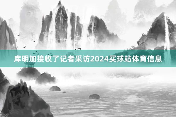 库明加接收了记者采访2024买球站体育信息