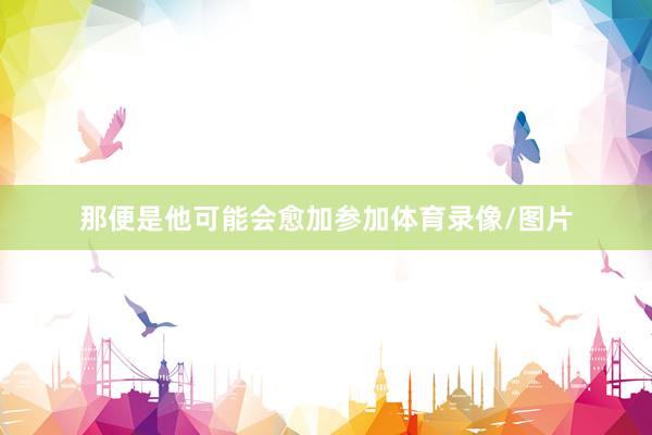 那便是他可能会愈加参加体育录像/图片