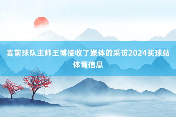 赛前球队主帅王博接收了媒体的采访2024买球站体育信息