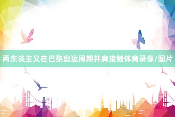 两东谈主又在巴黎奥运周期并肩接触体育录像/图片