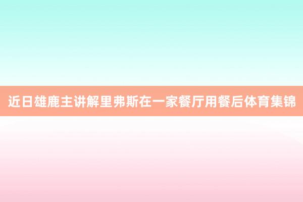 近日雄鹿主讲解里弗斯在一家餐厅用餐后体育集锦