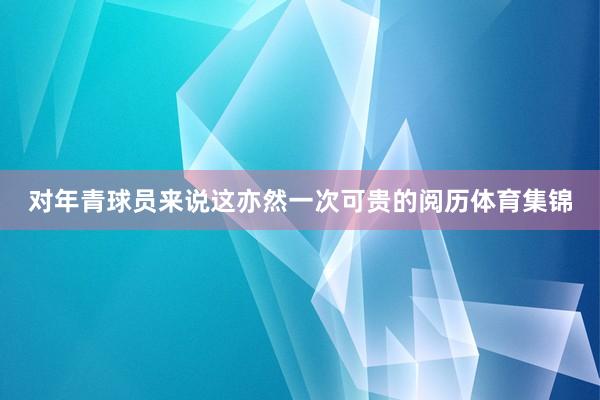 对年青球员来说这亦然一次可贵的阅历体育集锦