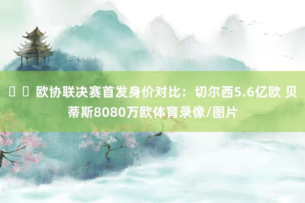 ⚔️欧协联决赛首发身价对比：切尔西5.6亿欧 贝蒂斯8080万欧体育录像/图片