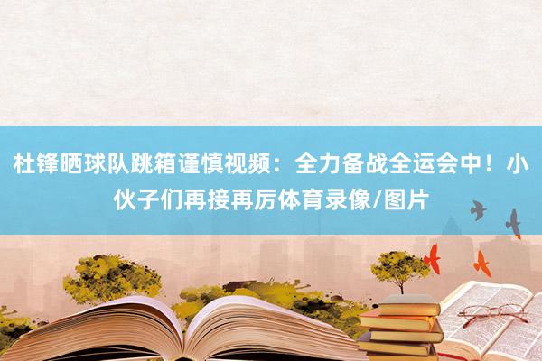 杜锋晒球队跳箱谨慎视频：全力备战全运会中！小伙子们再接再厉体育录像/图片