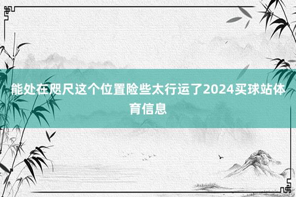 能处在咫尺这个位置险些太行运了2024买球站体育信息