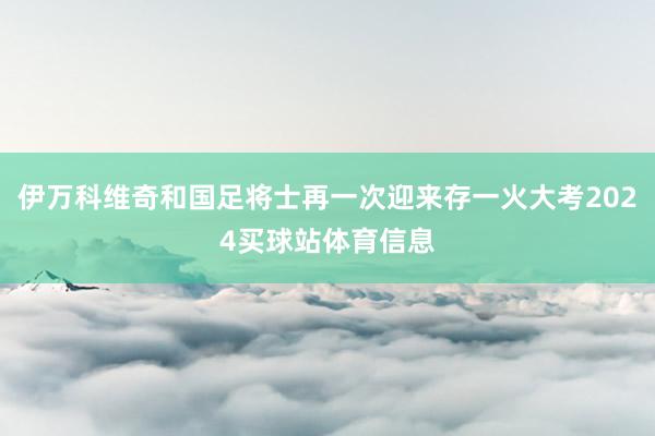 伊万科维奇和国足将士再一次迎来存一火大考2024买球站体育信息