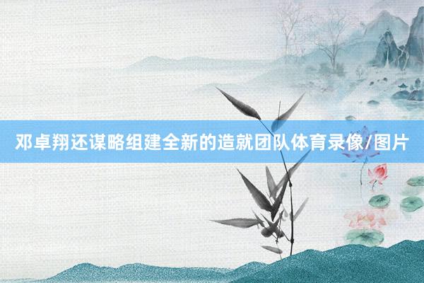 邓卓翔还谋略组建全新的造就团队体育录像/图片