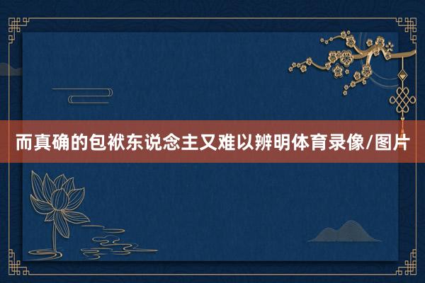 而真确的包袱东说念主又难以辨明体育录像/图片