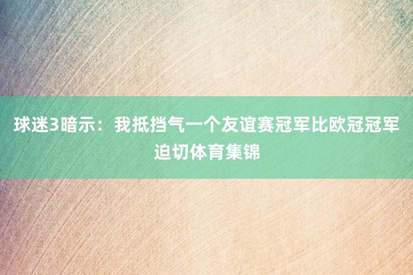 球迷3暗示：我抵挡气一个友谊赛冠军比欧冠冠军迫切体育集锦