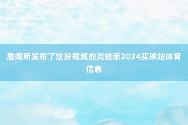 詹姆斯发布了这段视频的完竣版2024买球站体育信息