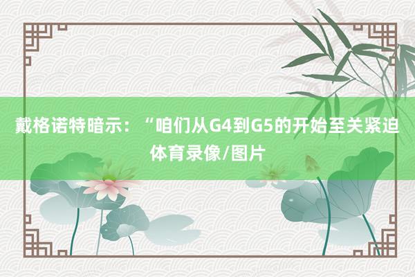 戴格诺特暗示：“咱们从G4到G5的开始至关紧迫体育录像/图片