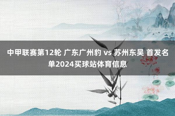 中甲联赛第12轮 广东广州豹 vs 苏州东吴 首发名单2024买球站体育信息